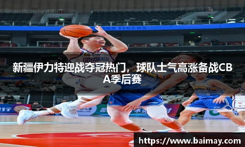 新疆伊力特迎战夺冠热门，球队士气高涨备战CBA季后赛