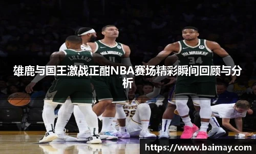 雄鹿与国王激战正酣NBA赛场精彩瞬间回顾与分析
