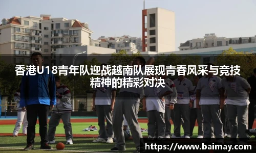 香港U18青年队迎战越南队展现青春风采与竞技精神的精彩对决